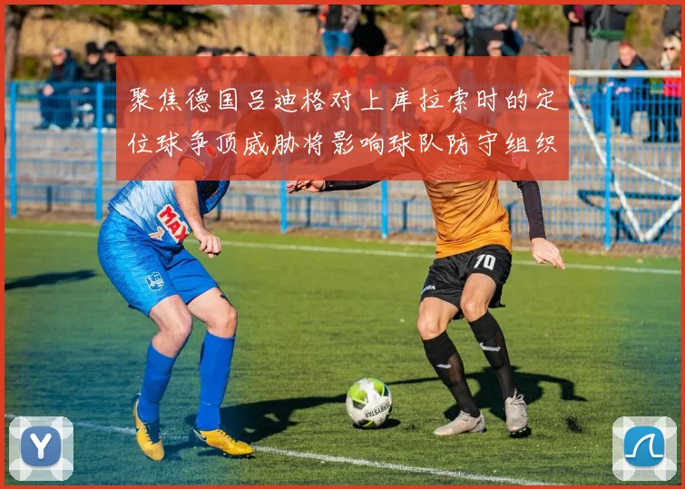 聚焦德国吕迪格对上库拉索时的定位球争顶威胁将影响球队防守组织