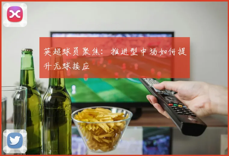 英超球员聚焦:推进型中场如何提升无球接应