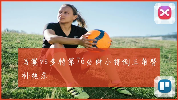 马赛vs多特第76分钟小将倒三角替补绝杀