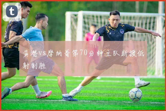 黄潜vs摩纳哥第70分钟主队新援低射制胜