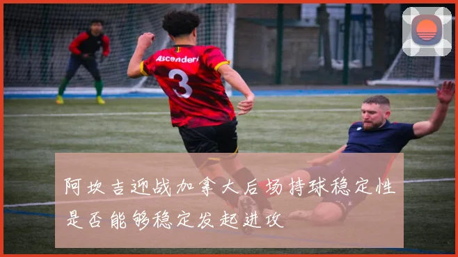 阿坎吉迎战加拿大后场持球稳定性是否能够稳定发起进攻