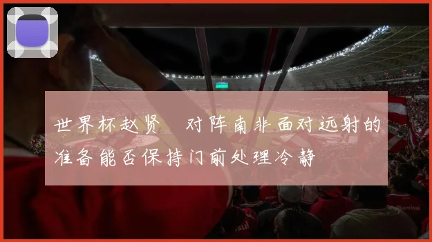 世界杯赵贤祐对阵南非面对远射的准备能否保持门前处理冷静