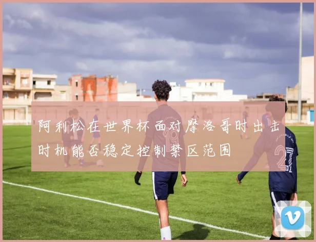 阿利松在世界杯面对摩洛哥时出击时机能否稳定控制禁区范围