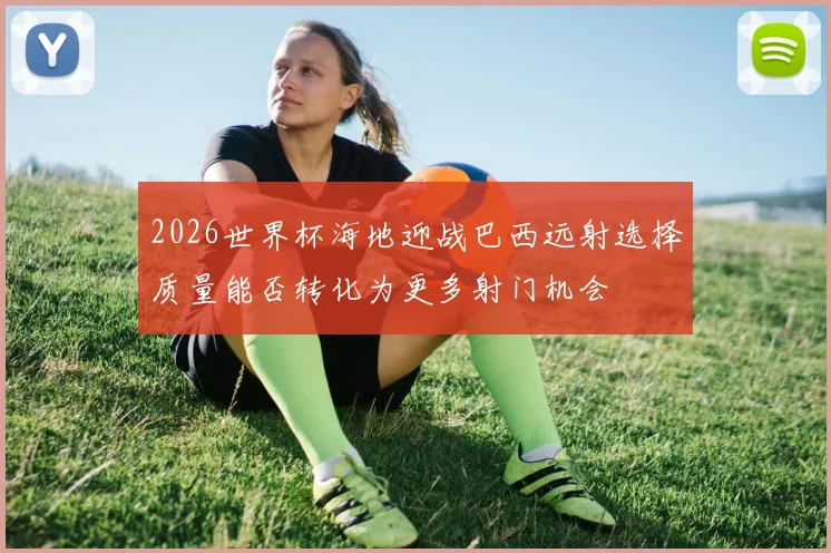 2026世界杯海地迎战巴西远射选择质量能否转化为更多射门机会