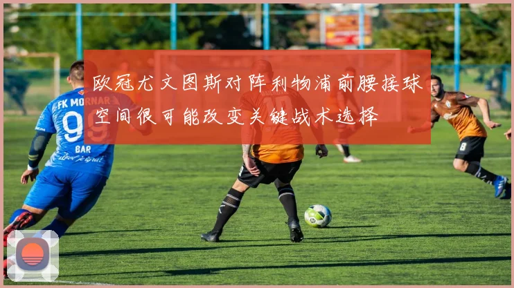 欧冠尤文图斯对阵利物浦前腰接球空间很可能改变关键战术选择