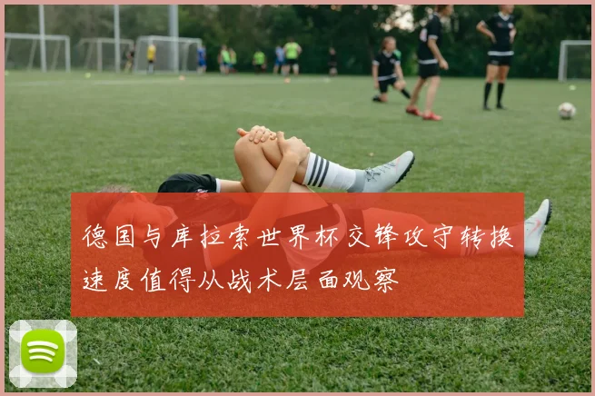 德国与库拉索世界杯交锋攻守转换速度值得从战术层面观察