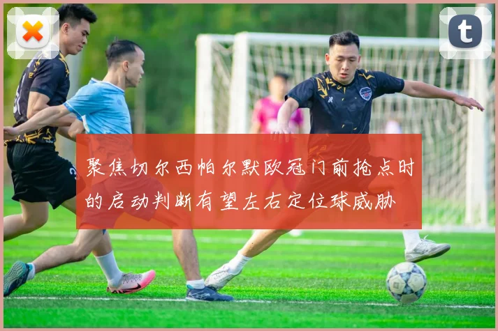 聚焦切尔西帕尔默欧冠门前抢点时的启动判断有望左右定位球威胁